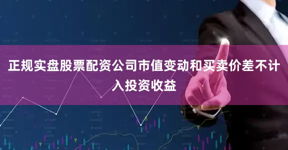 正规实盘股票配资公司市值变动和买卖价差不计入投资收益