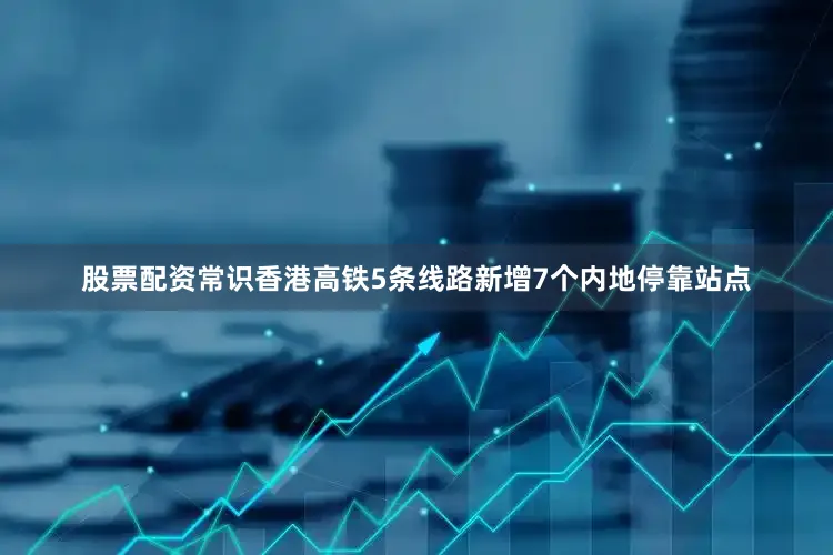 股票配资常识香港高铁5条线路新增7个内地停靠站点
