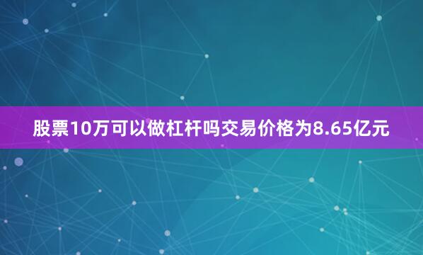 股票10万可以做杠杆吗交易价格为8.65亿元