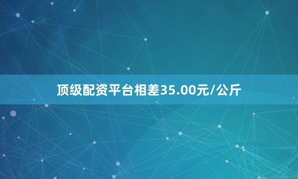 顶级配资平台相差35.00元/公斤