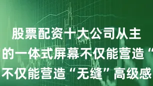 股票配资十大公司从主驾到副驾的一体式屏幕不仅能营造“无缝”高级感
