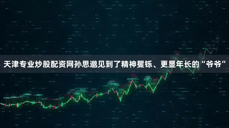 天津专业炒股配资网孙思邈见到了精神矍铄、更显年长的“爷爷”